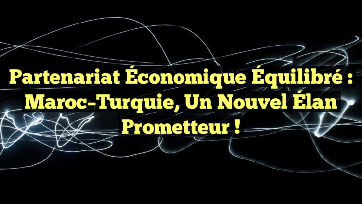 Partenariat Économique Équilibré : Maroc–Turquie, un Nouvel Élan Prometteur !