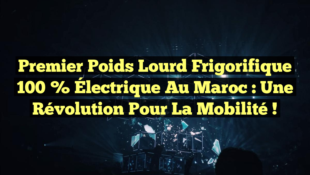 Premier Poids Lourd Frigorifique 100 % Électrique au Maroc : Une Révolution pour la Mobilité !