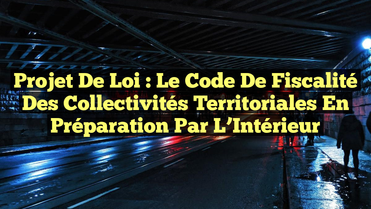 Projet de loi : Le Code de Fiscalité des Collectivités Territoriales en préparation par l&rsquo;Intérieur