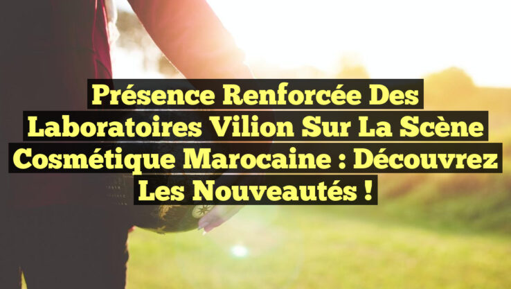 Présence Renforcée des Laboratoires Vilion sur la Scène Cosmétique Marocaine : Découvrez les Nouveautés !