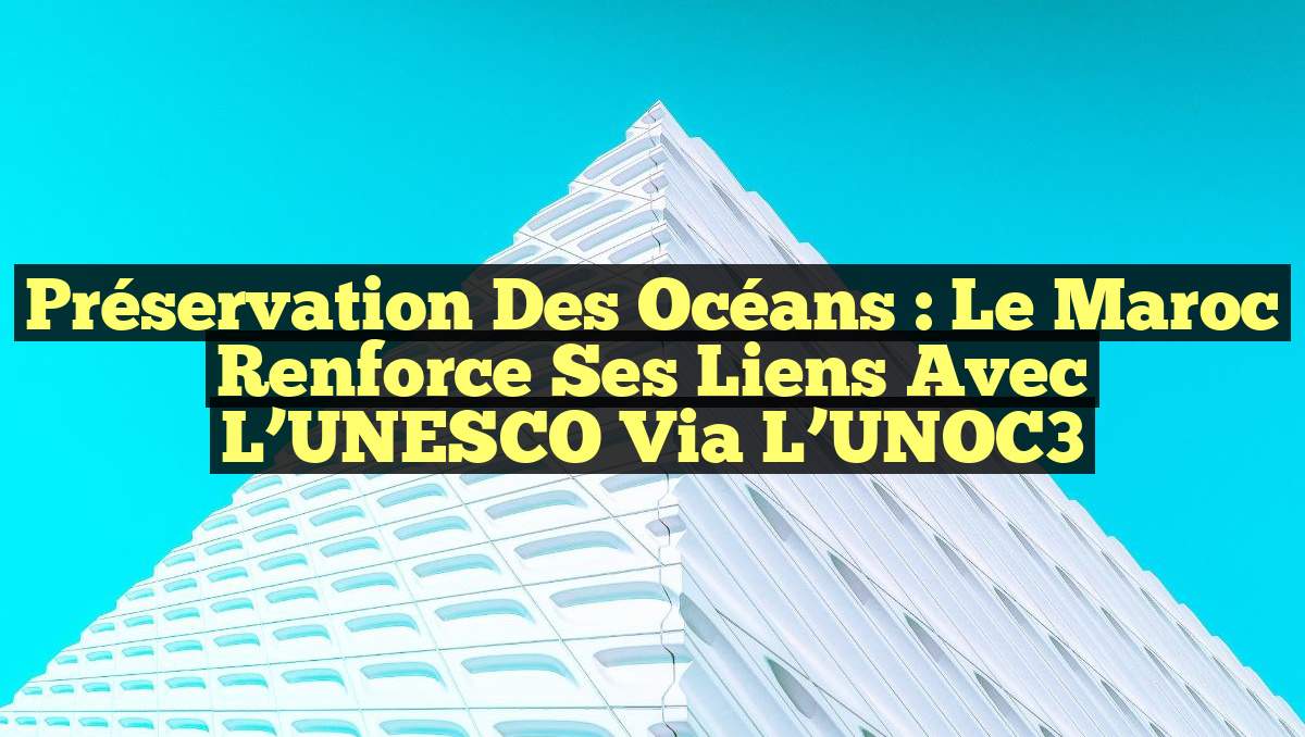 Préservation des Océans : Le Maroc Renforce Ses Liens avec l’UNESCO via l’UNOC3
