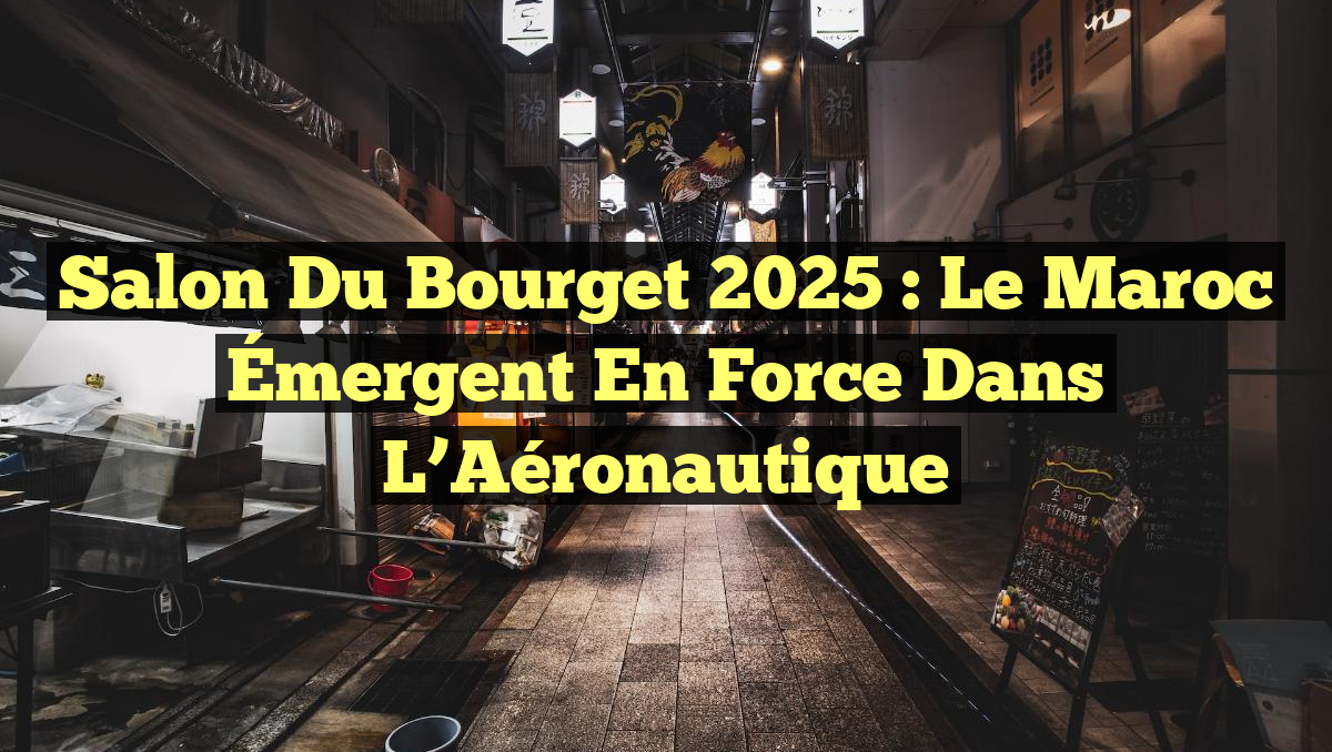 Salon du Bourget 2025 : Le Maroc Émergent en Force dans l&rsquo;Aéronautique