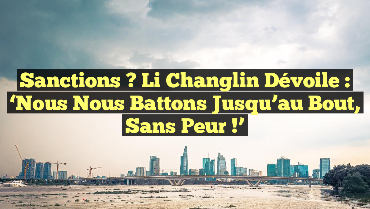 Sanctions ? Li Changlin dévoile : &lsquo;Nous nous battons jusqu&rsquo;au bout, sans peur !&rsquo;