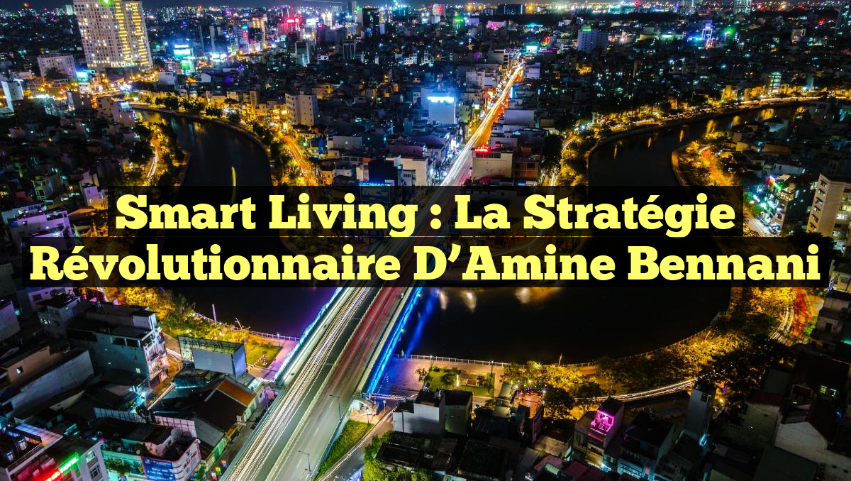 Smart Living : La Stratégie Révolutionnaire d&rsquo;Amine Bennani
