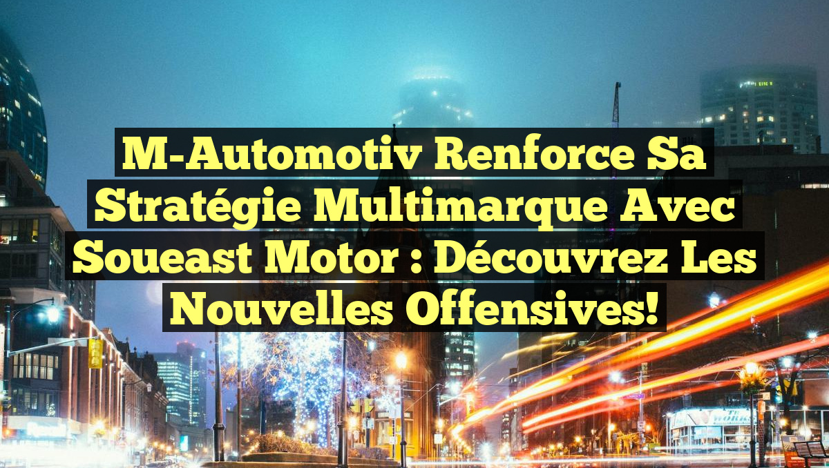 M-Automotiv Renforce Sa Stratégie Multimarque Avec Soueast Motor : Découvrez Les Nouvelles Offensives!