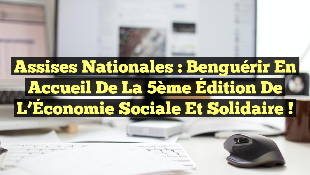 Assises Nationales : Benguérir en Accueil de la 5ème Édition de l&rsquo;Économie Sociale et Solidaire !