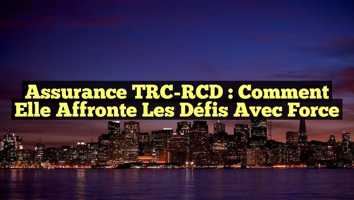 Assurance TRC-RCD : Comment elle affronte les défis avec force