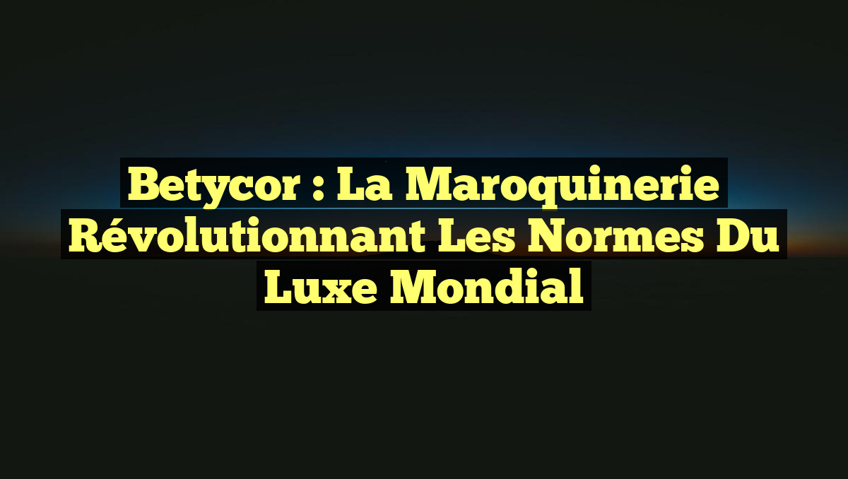 Betycor : La Maroquinerie Révolutionnant les Normes du Luxe Mondial