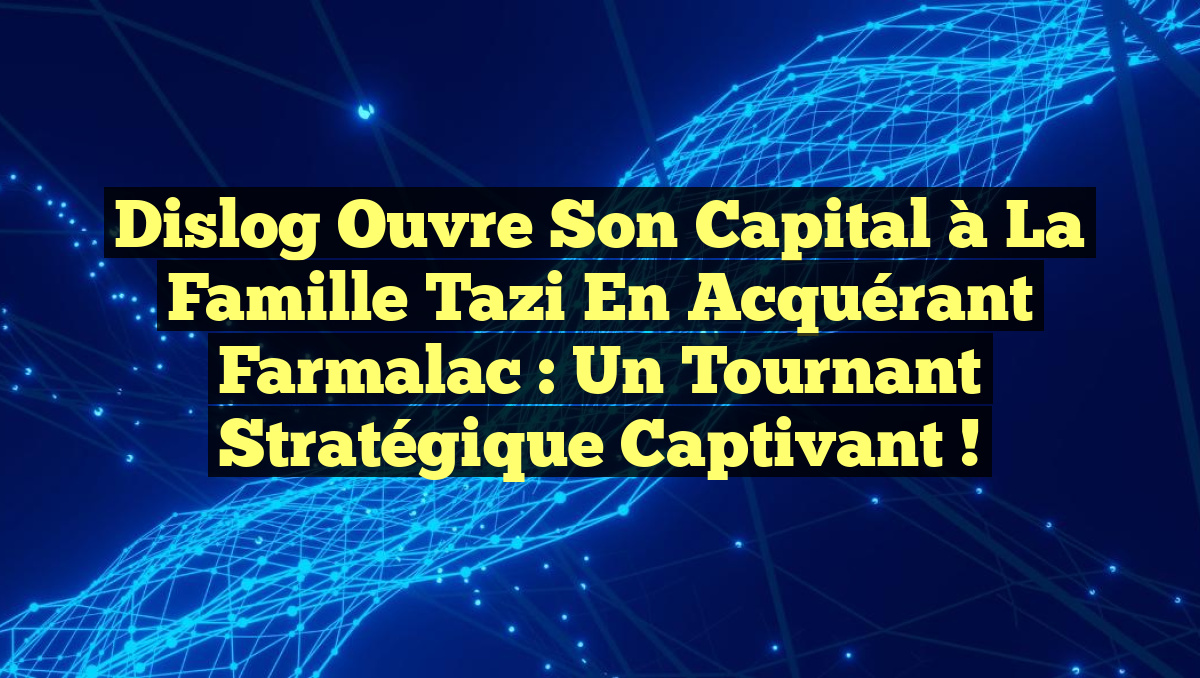 Dislog ouvre son capital à la famille Tazi en acquérant Farmalac : un tournant stratégique captivant !