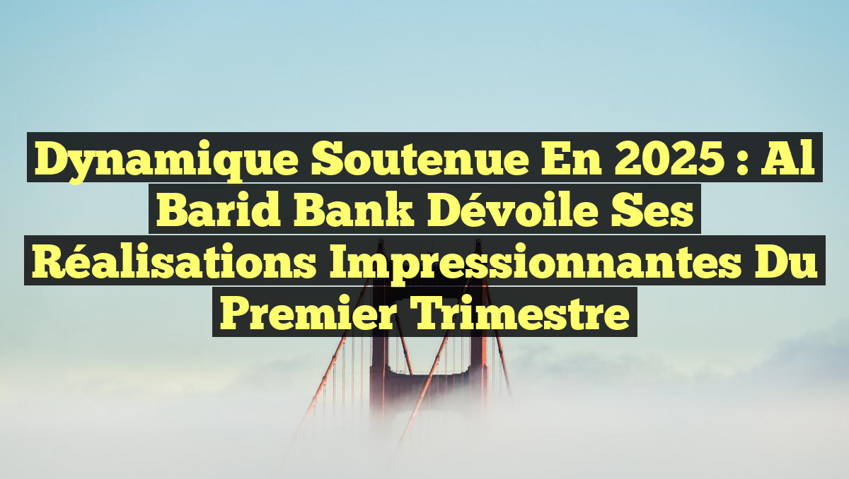 Dynamique soutenue en 2025 : Al Barid Bank dévoile ses réalisations impressionnantes du premier trimestre