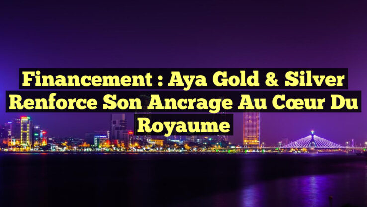 Financement : Aya Gold & Silver Renforce Son Ancrage au Cœur du Royaume