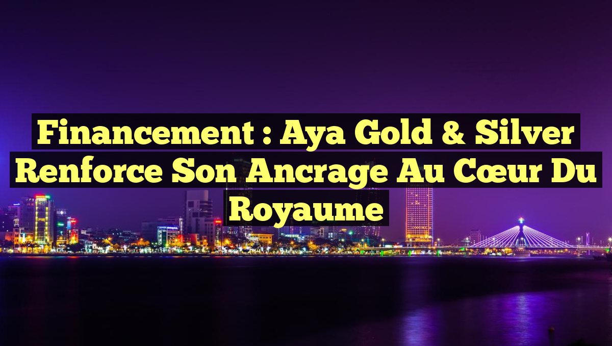Financement : Aya Gold & Silver Renforce Son Ancrage au Cœur du Royaume