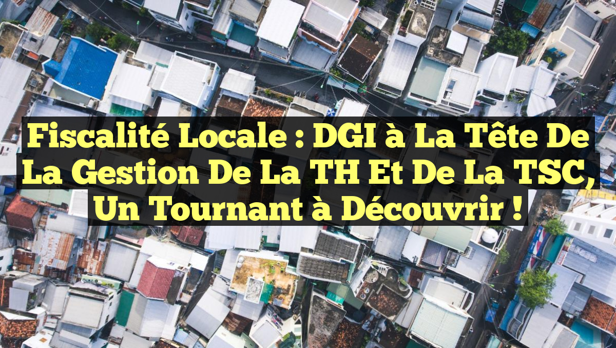 Fiscalité locale : DGI à la tête de la gestion de la TH et de la TSC, un tournant à découvrir !