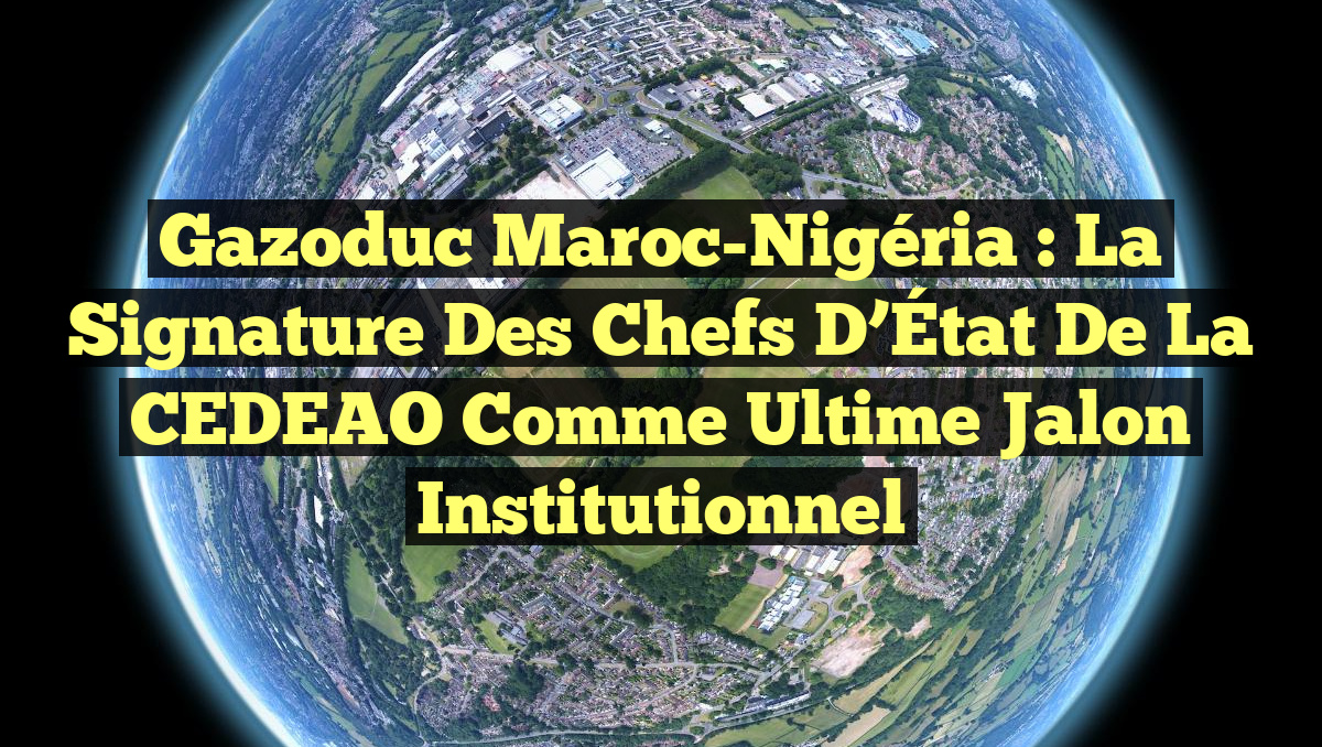 Gazoduc Maroc-Nigéria : La signature des Chefs d’État de la CEDEAO comme ultime jalon institutionnel