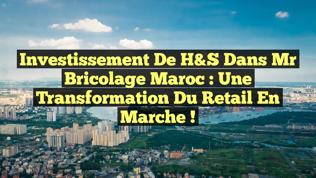 Investissement de H&S dans Mr Bricolage Maroc : une transformation du retail en marche !