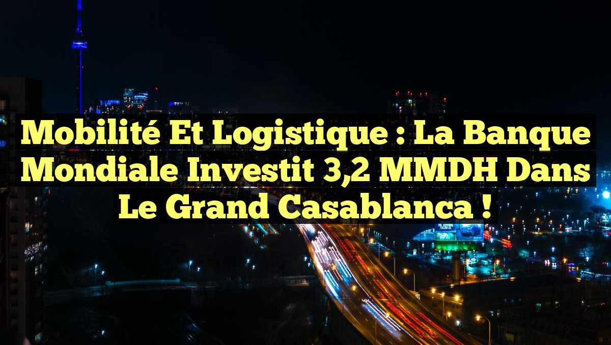 Mobilité et Logistique : La Banque Mondiale Investit 3,2 MMDH dans le Grand Casablanca !