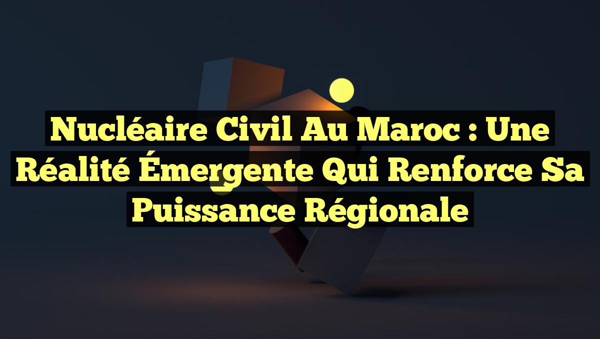 Nucléaire Civil au Maroc : Une Réalité Émergente qui Renforce sa Puissance Régionale