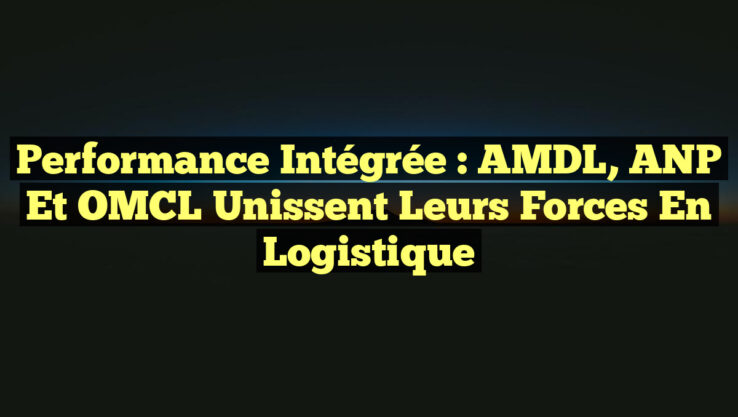 Performance intégrée : AMDL, ANP et OMCL unissent leurs forces en logistique