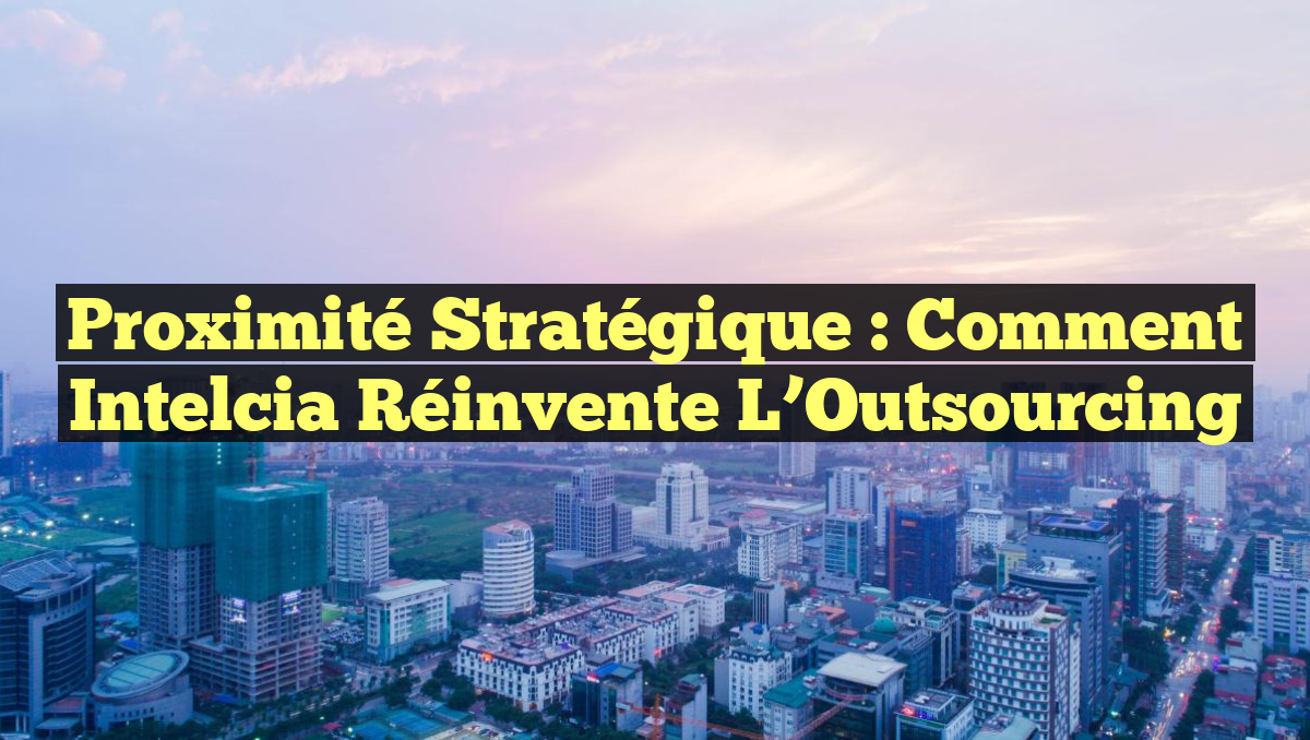 Proximité Stratégique : Comment Intelcia Réinvente l&rsquo;Outsourcing