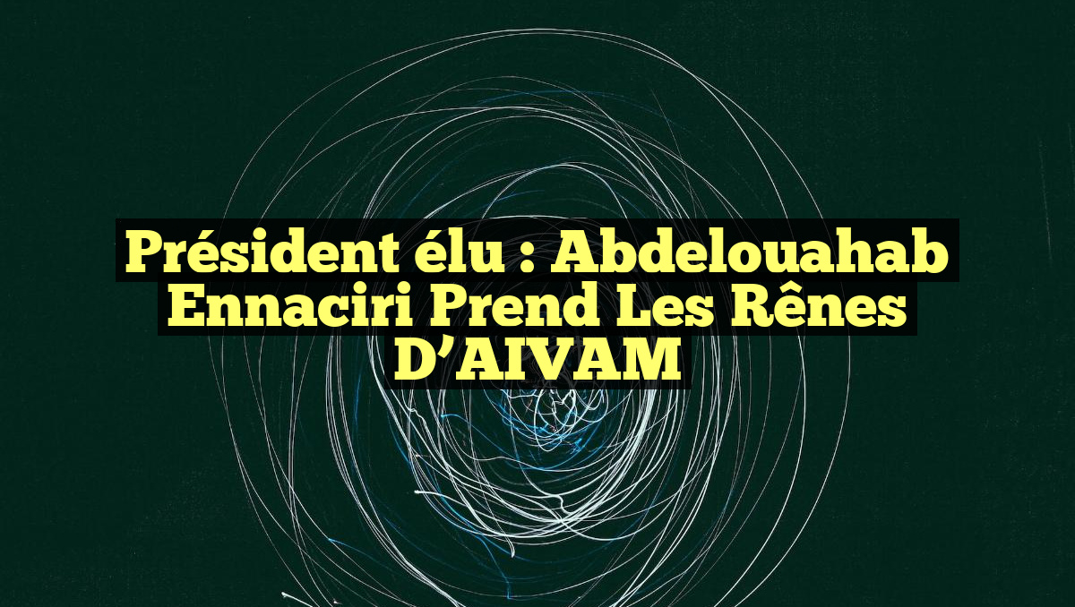 Président élu : Abdelouahab Ennaciri prend les rênes d&rsquo;AIVAM
