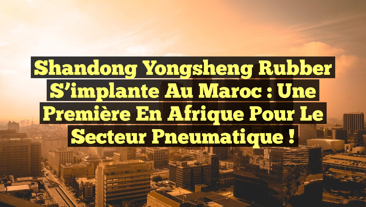 Shandong Yongsheng Rubber s&rsquo;implante au Maroc : Une première en Afrique pour le secteur pneumatique !