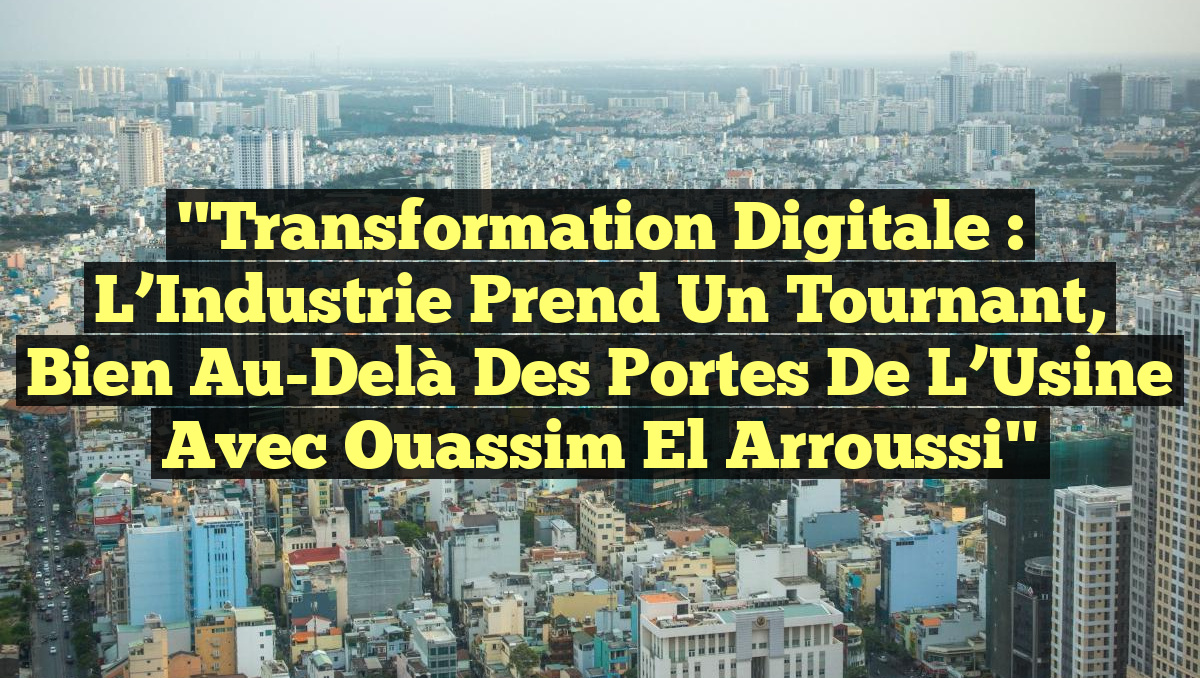 "Transformation Digitale : L&rsquo;Industrie Prend un Tournant, Bien Au-Delà des Portes de l&rsquo;Usine avec Ouassim El Arroussi"