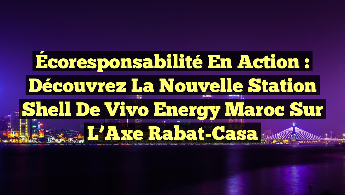 Écoresponsabilité en Action : Découvrez la Nouvelle Station Shell de Vivo Energy Maroc sur l’Axe Rabat-Casa