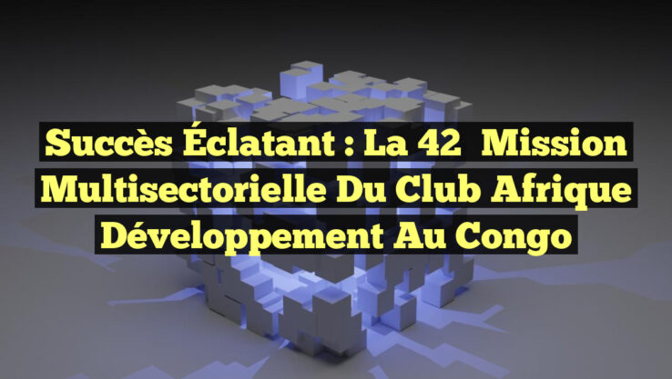 Succès Éclatant : La 42ᵉ Mission Multisectorielle du Club Afrique Développement au Congo
