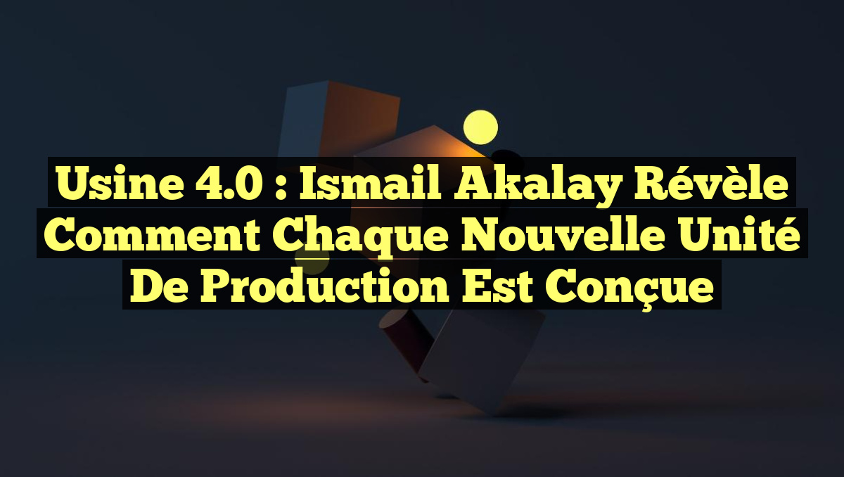 Usine 4.0 : Ismail Akalay Révèle Comment Chaque Nouvelle Unité de Production Est Conçue