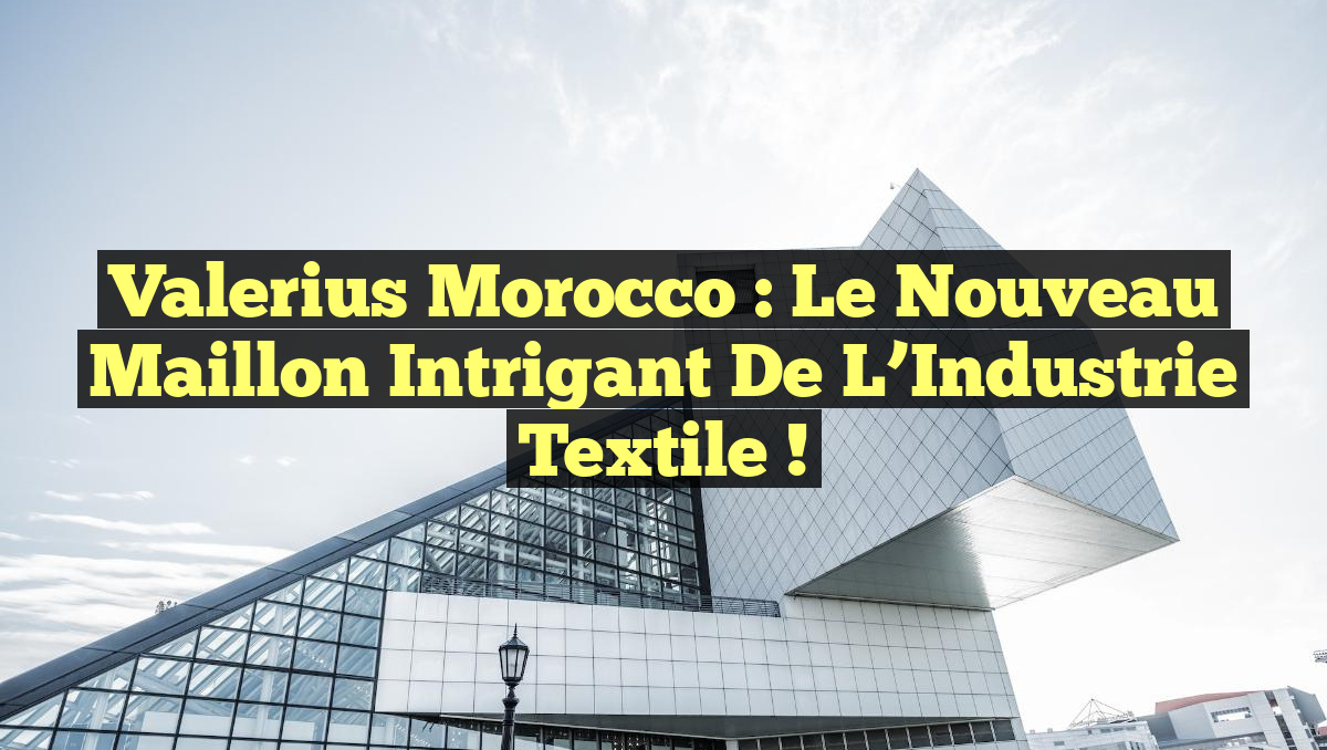 Valerius Morocco : Le Nouveau Maillon Intrigant de l&rsquo;Industrie Textile !