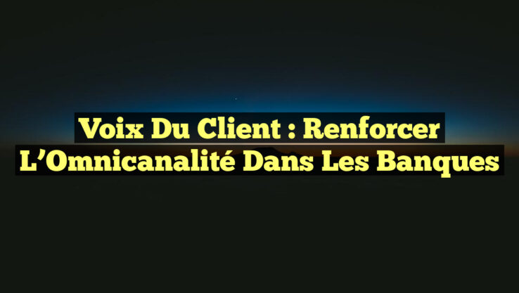 Voix du Client : Renforcer l’Omnicanalité dans les Banques