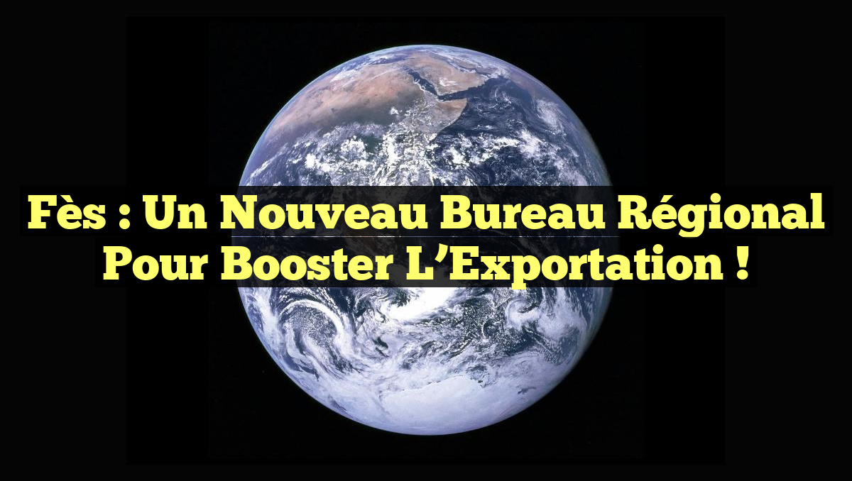 Fès : Un Nouveau Bureau Régional pour Booster l&rsquo;Exportation !