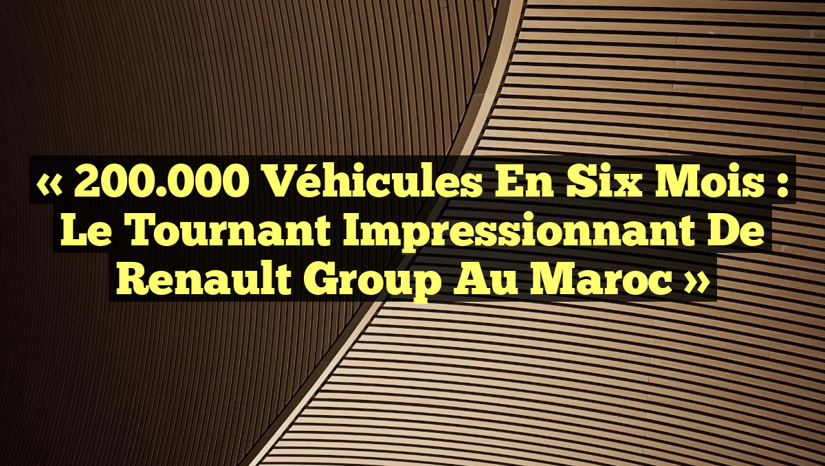 « 200.000 Véhicules en Six Mois : Le Tournant Impressionnant de Renault Group au Maroc »