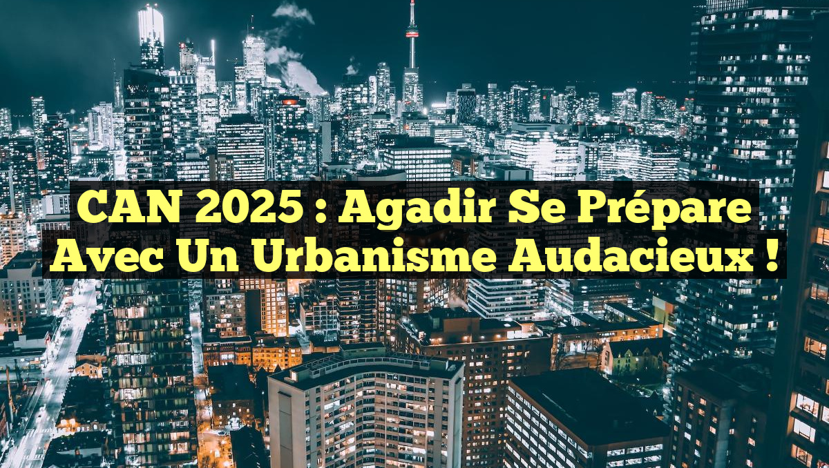 CAN 2025 : Agadir se prépare avec un urbanisme audacieux !