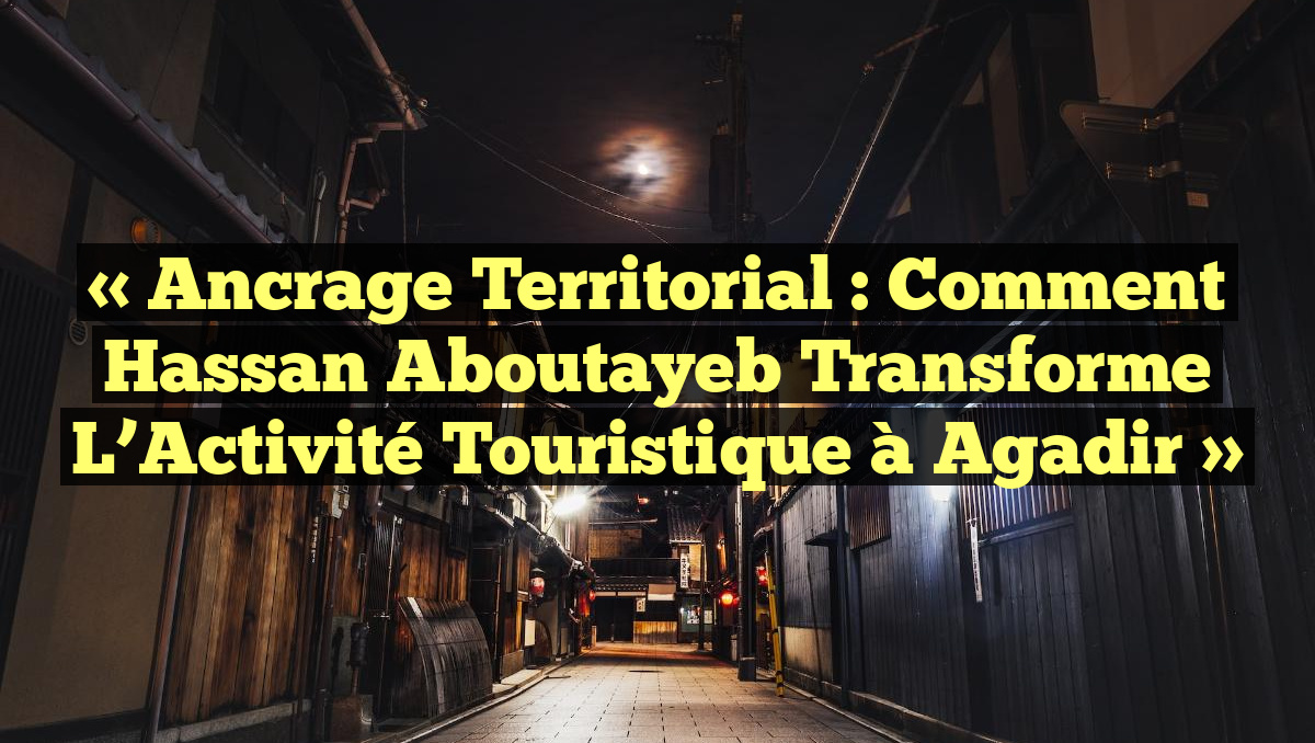 « Ancrage Territorial : Comment Hassan Aboutayeb Transforme l&rsquo;Activité Touristique à Agadir »