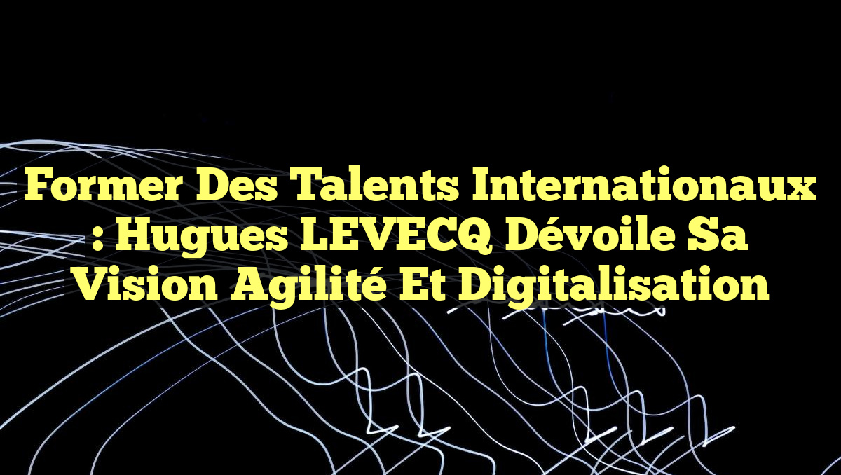 Former des Talents Internationaux : Hugues LEVECQ dévoile sa vision Agilité et Digitalisation