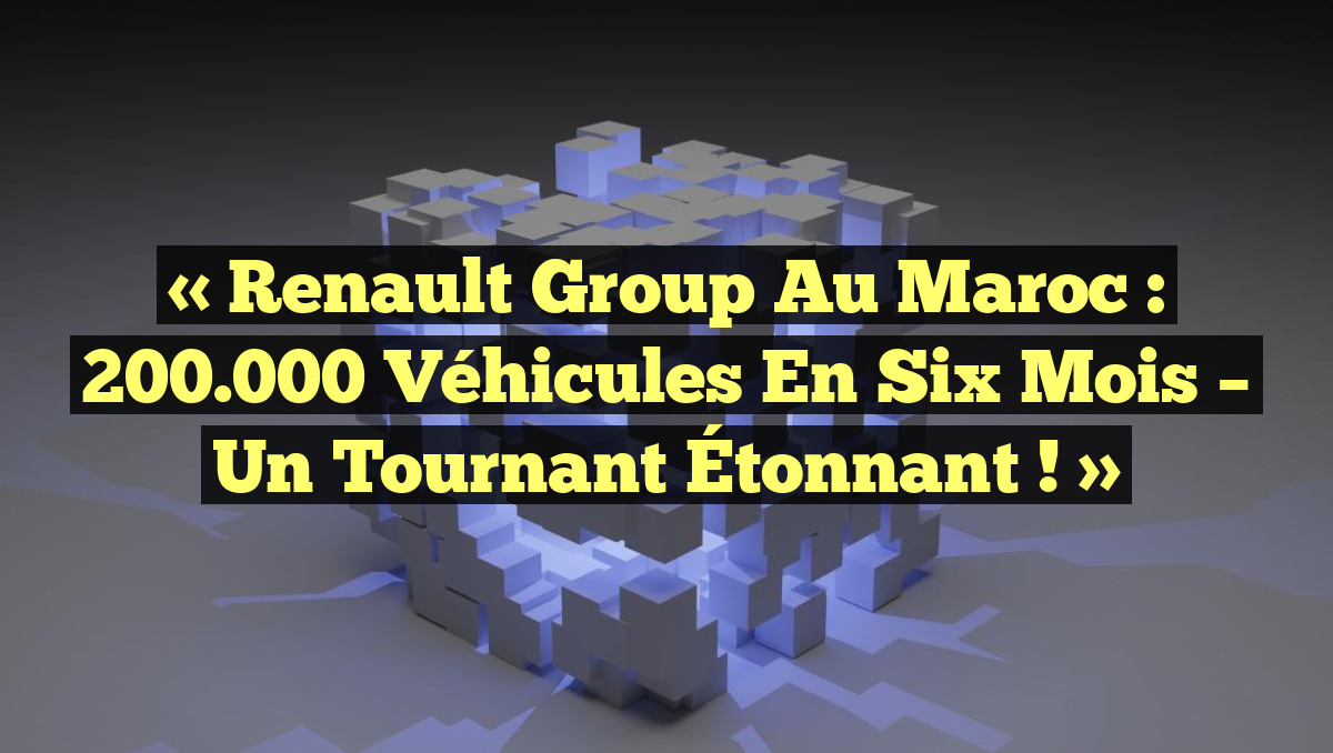 « Renault Group au Maroc : 200.000 Véhicules en Six Mois – Un Tournant Étonnant ! »