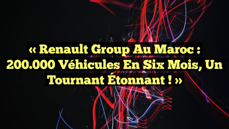 « Renault Group au Maroc : 200.000 Véhicules en Six Mois, un Tournant Étonnant ! »