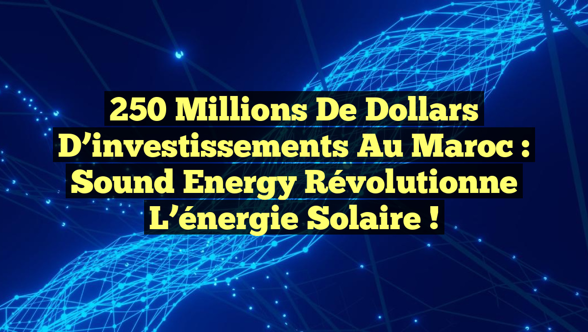 250 millions de dollars d’investissements au Maroc : Sound Energy révolutionne l’énergie solaire !