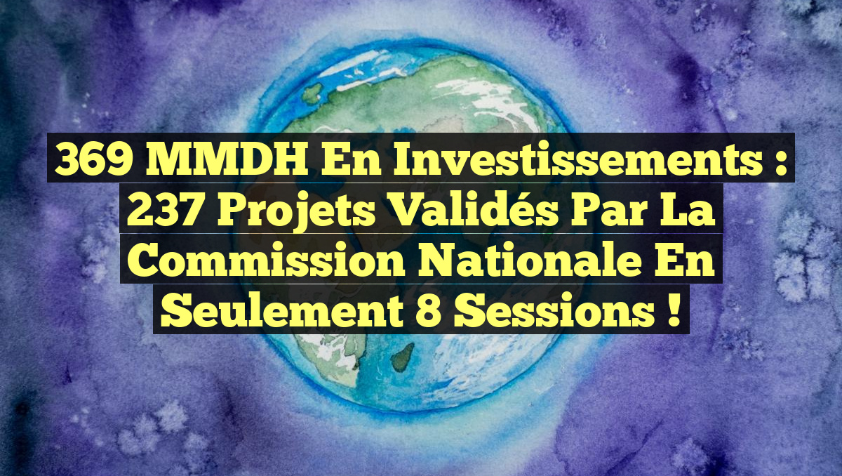 369 MMDH en Investissements : 237 Projets Validés par la Commission Nationale en Seulement 8 Sessions !