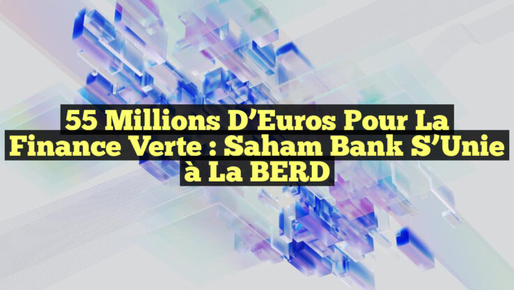 55 Millions d’Euros pour la Finance Verte : Saham Bank S’Unie à la BERD