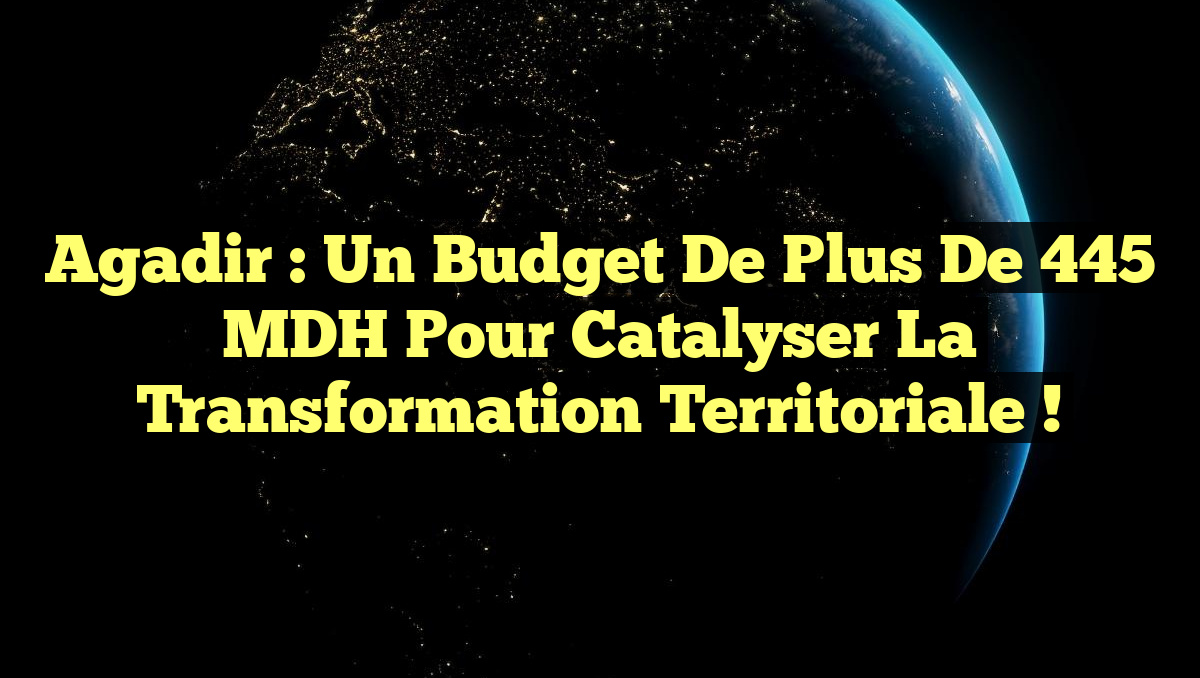Agadir : Un Budget de Plus de 445 MDH pour Catalyser la Transformation Territoriale !