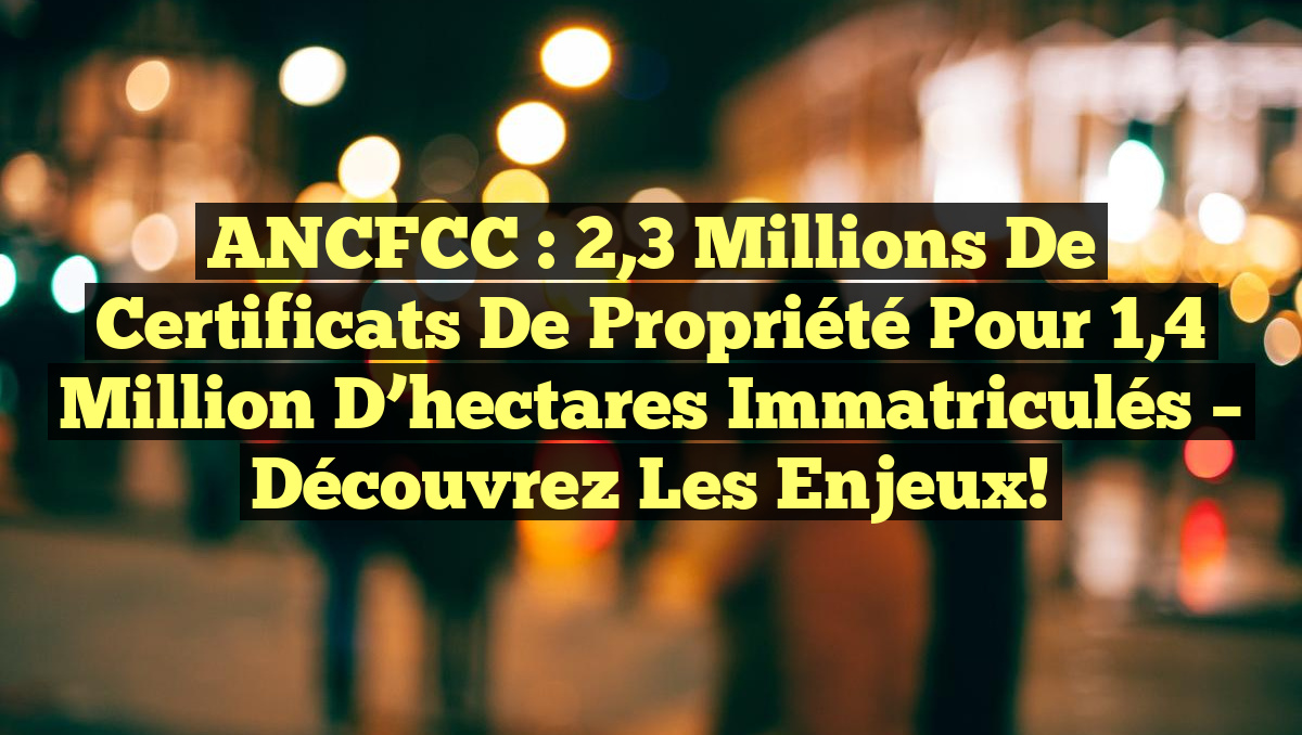 ANCFCC : 2,3 millions de certificats de propriété pour 1,4 million d’hectares immatriculés – Découvrez les enjeux!