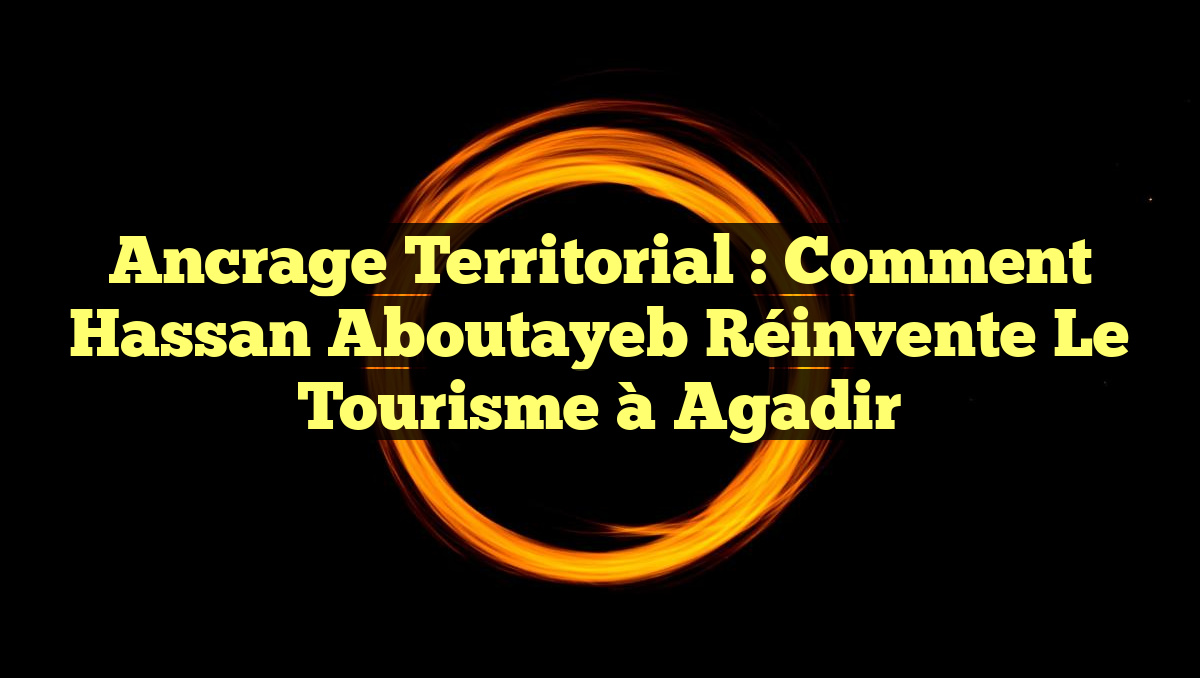 Ancrage Territorial : Comment Hassan Aboutayeb Réinvente le Tourisme à Agadir