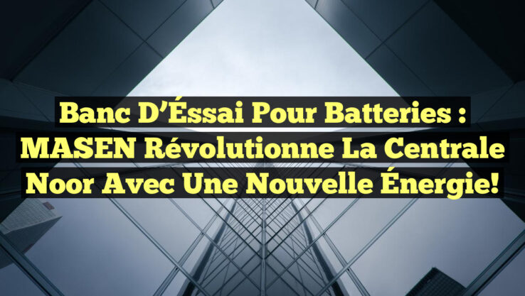 Banc d’Éssai pour Batteries : MASEN Révolutionne la Centrale Noor avec une Nouvelle Énergie!