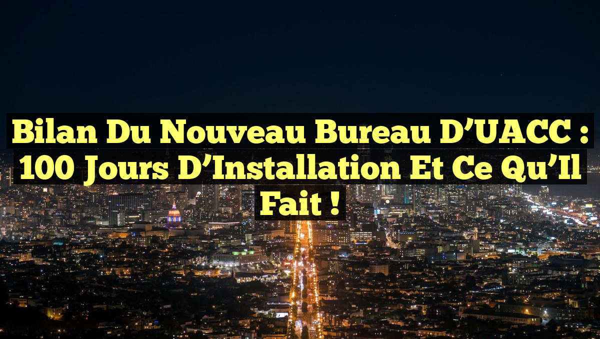 Bilan du Nouveau Bureau d&rsquo;UACC : 100 Jours d&rsquo;Installation et Ce Qu&rsquo;Il Fait !
