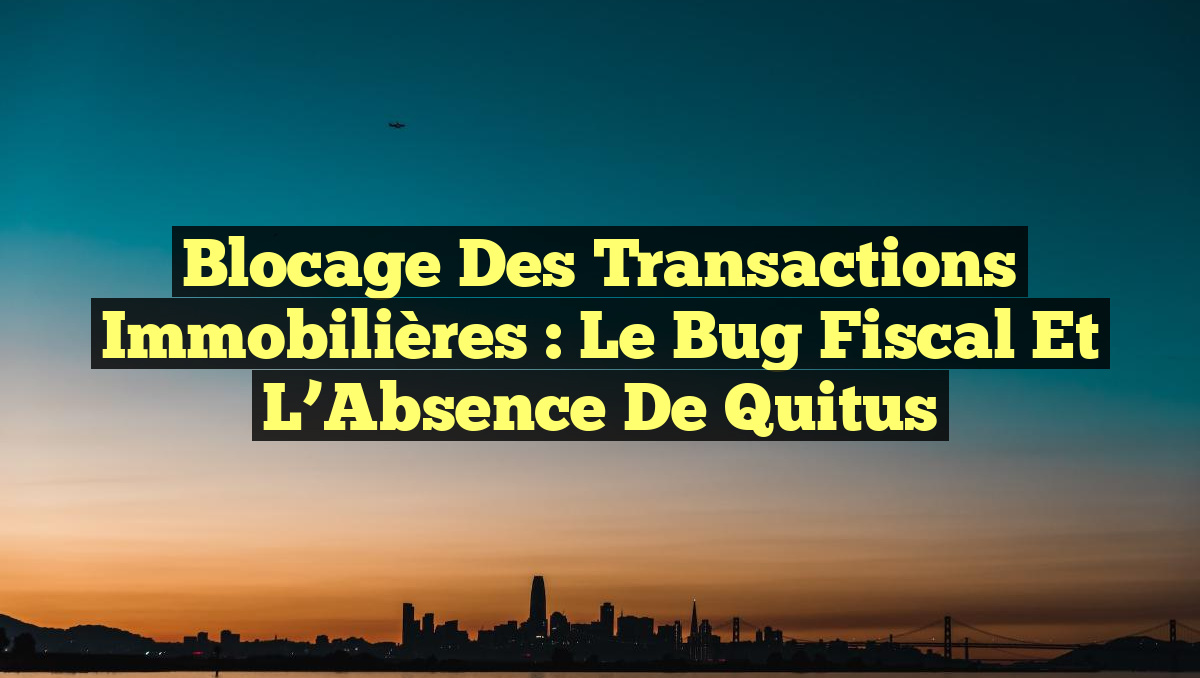 Blocage des Transactions Immobilières : Le Bug Fiscal et l&rsquo;Absence de Quitus
