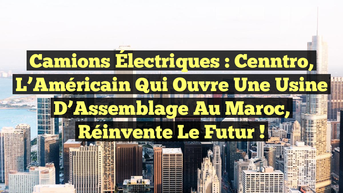 Camions Électriques : Cenntro, l&rsquo;Américain qui Ouvre une Usine d&rsquo;Assemblage au Maroc, Réinvente le Futur !
