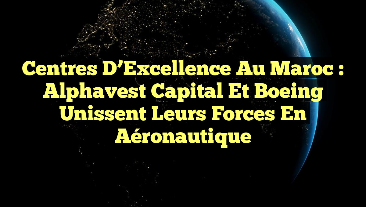 Centres d&rsquo;Excellence au Maroc : Alphavest Capital et Boeing Unissent leurs Forces en Aéronautique
