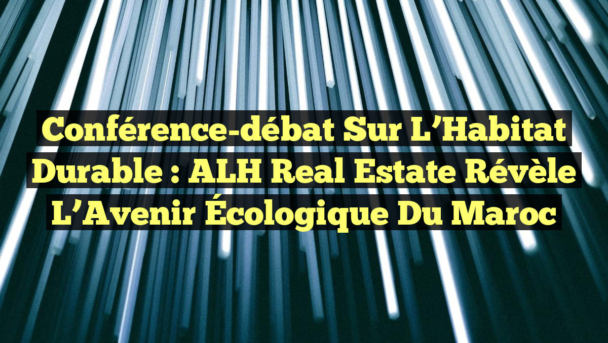 Conférence-débat sur l&rsquo;Habitat Durable : ALH Real Estate Révèle l&rsquo;Avenir Écologique du Maroc